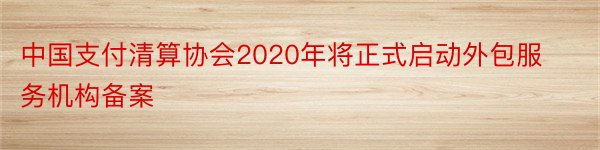 中国支付清算协会2020年将正式启动外包服务机构备案