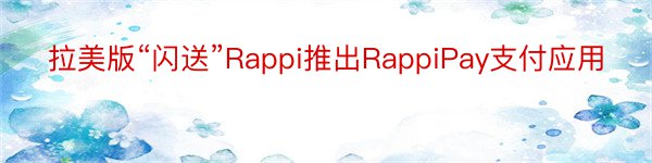 拉美版“闪送”Rappi推出RappiPay支付应用