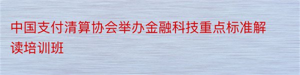 中国支付清算协会举办金融科技重点标准解读培训班