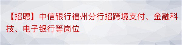 【招聘】中信银行福州分行招跨境支付、金融科技、电子银行等岗位